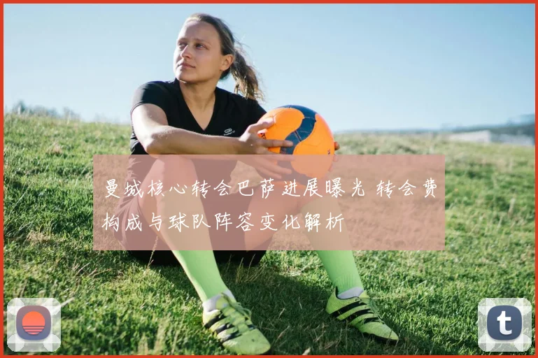 曼城核心转会巴萨进展曝光 转会费构成与球队阵容变化解析