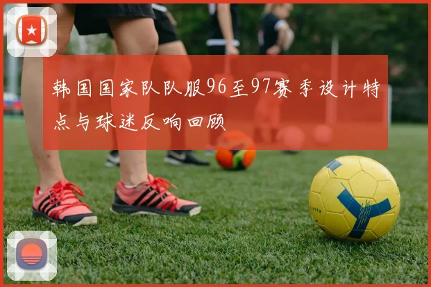 韩国国家队队服96至97赛季设计特点与球迷反响回顾