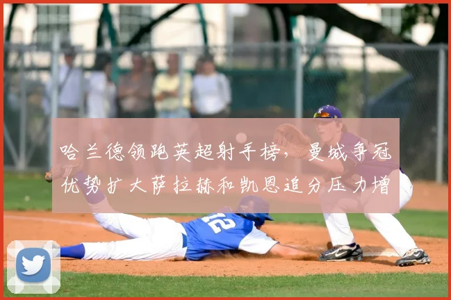 哈兰德领跑英超射手榜,曼城争冠优势扩大萨拉赫和凯恩追分压力增