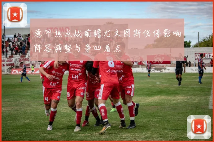 意甲焦点战前瞻尤文图斯伤停影响阵容调整与争四看点