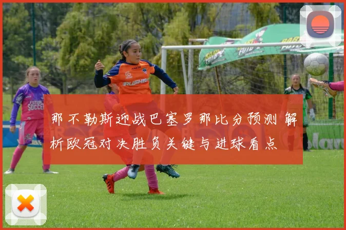 那不勒斯迎战巴塞罗那比分预测 解析欧冠对决胜负关键与进球看点