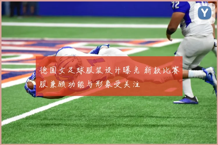 德国女足球服装设计曝光 新款比赛服兼顾功能与形象受关注