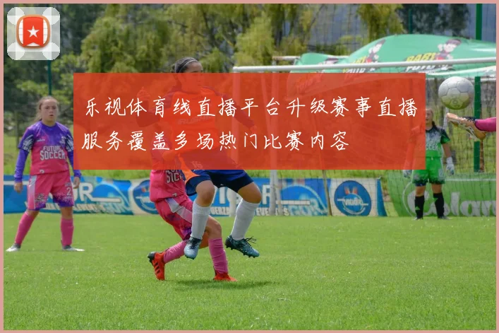 乐视体育线直播平台升级赛事直播服务覆盖多场热门比赛内容