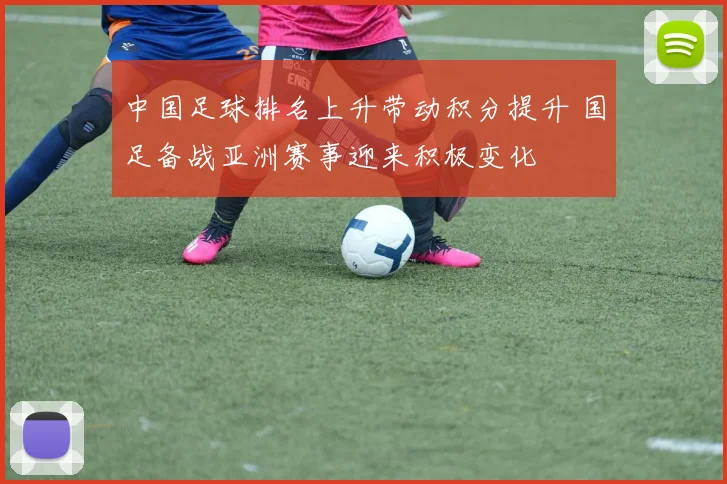 中国足球排名上升带动积分提升 国足备战亚洲赛事迎来积极变化
