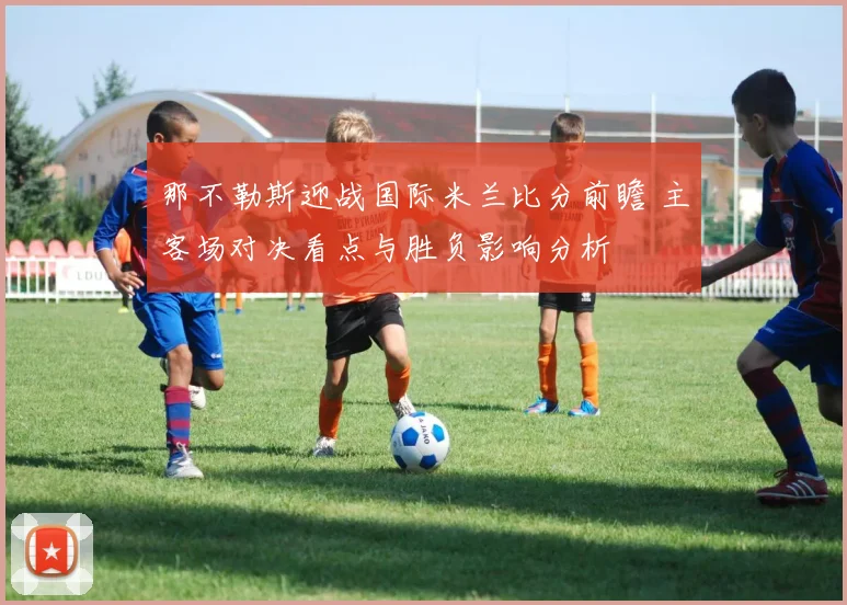 那不勒斯迎战国际米兰比分前瞻 主客场对决看点与胜负影响分析