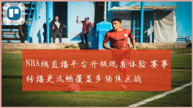 NBA线直播平台升级观看体验 赛事转播更流畅覆盖多场焦点战