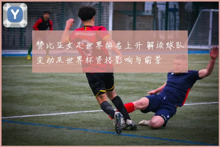 赞比亚女足世界排名上升 解读球队变动及世界杯资格影响与前景