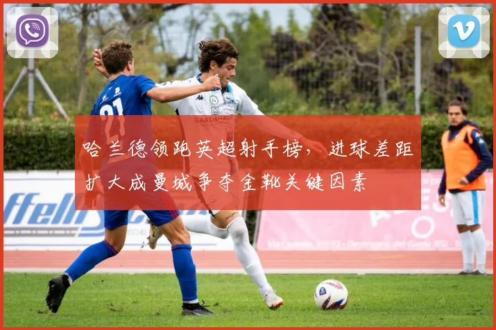 哈兰德领跑英超射手榜,进球差距扩大成曼城争夺金靴关键因素