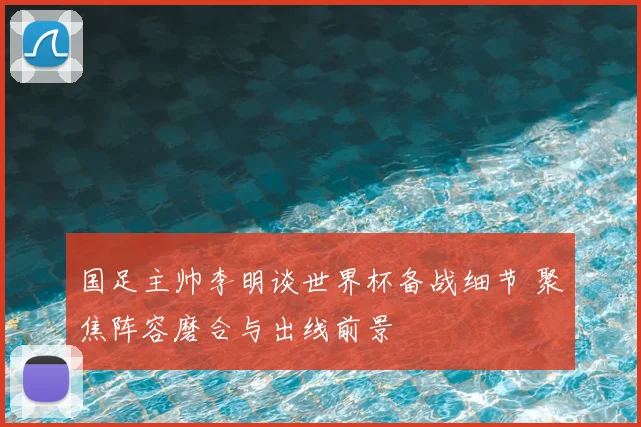国足主帅李明谈世界杯备战细节 聚焦阵容磨合与出线前景