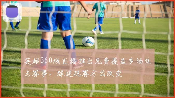 英超360线直播推出免费覆盖多场焦点赛事，球迷观赛方式改变