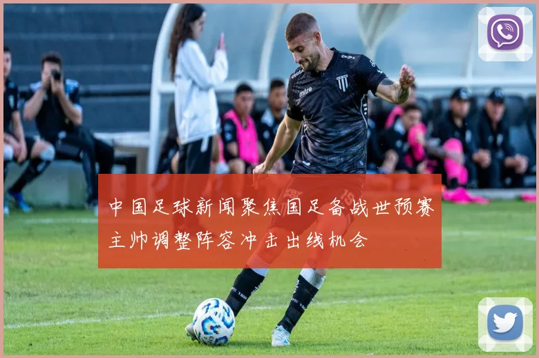 中国足球新闻聚焦国足备战世预赛主帅调整阵容冲击出线机会