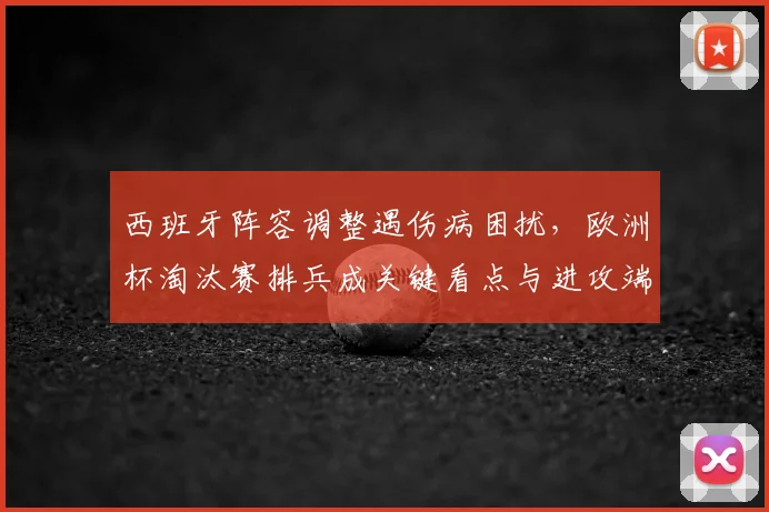 西班牙阵容调整遇伤病困扰,欧洲杯淘汰赛排兵成关键看点与进攻端磨合难题