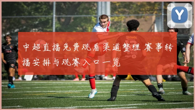 中超直播免费观看渠道整理 赛事转播安排与观赛入口一览