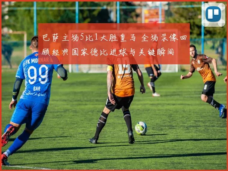 巴萨主场5比1大胜皇马 全场录像回顾经典国家德比进球与关键瞬间