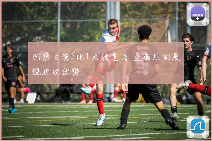 巴萨主场5比1大胜皇马 全面压制展现进攻优势
