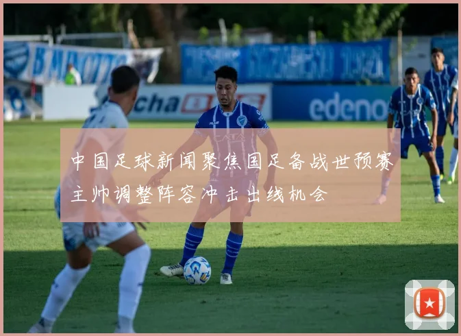 中国足球新闻聚焦国足备战世预赛主帅调整阵容冲击出线机会