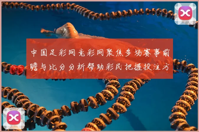 中国足彩网竞彩网聚焦多场赛事前瞻与比分分析帮助彩民把握投注方向