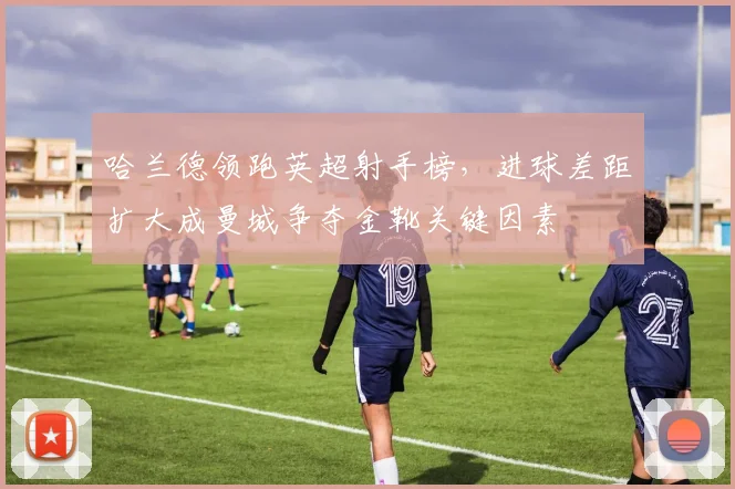 哈兰德领跑英超射手榜,进球差距扩大成曼城争夺金靴关键因素