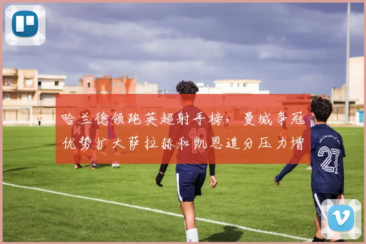 哈兰德领跑英超射手榜,曼城争冠优势扩大萨拉赫和凯恩追分压力增