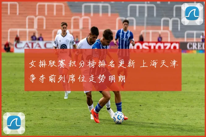 女排联赛积分榜排名更新 上海天津争夺前列席位走势明朗