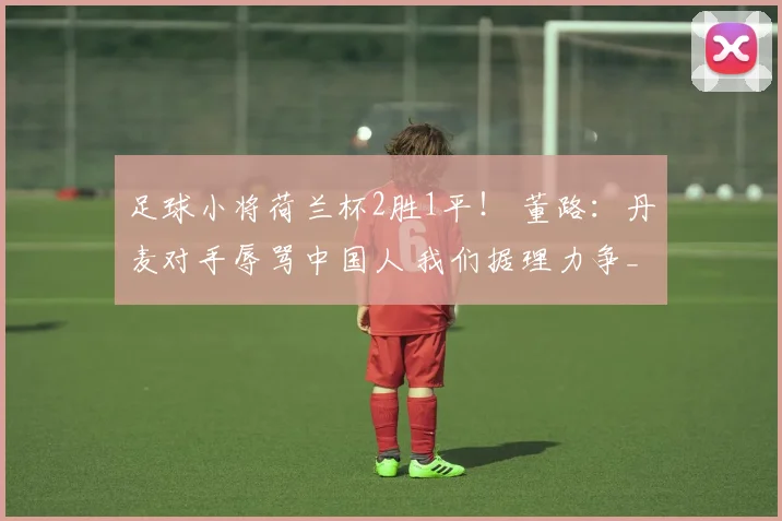 足球小将荷兰杯2胜1平! 董路:丹麦对手辱骂中国人 我们据理力争_1
