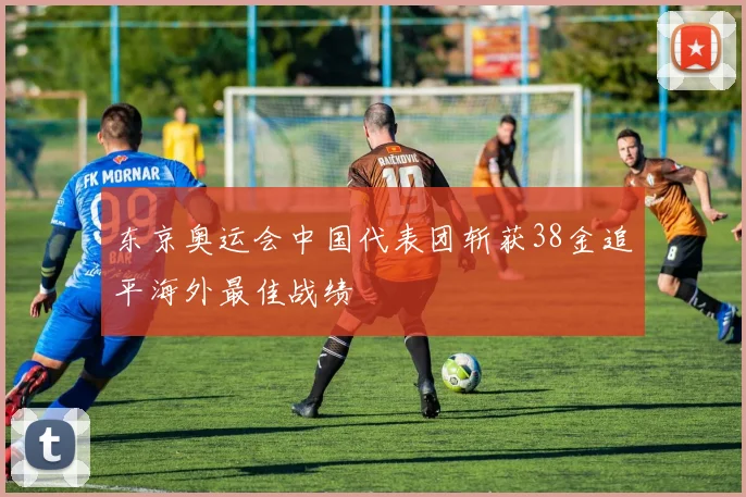 东京奥运会中国代表团斩获38金追平海外最佳战绩