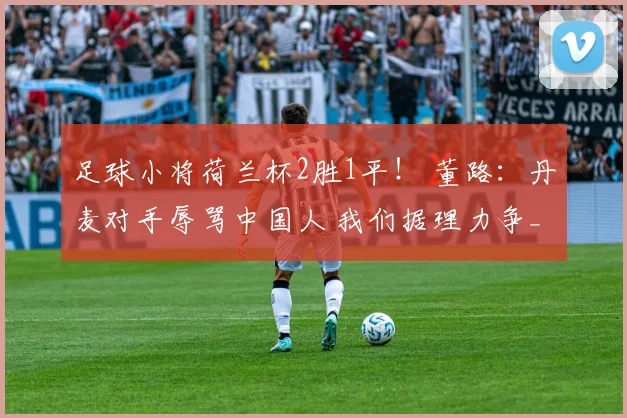 足球小将荷兰杯2胜1平! 董路:丹麦对手辱骂中国人 我们据理力争_1